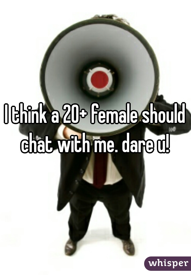 I think a 20+ female should chat with me. dare u! 