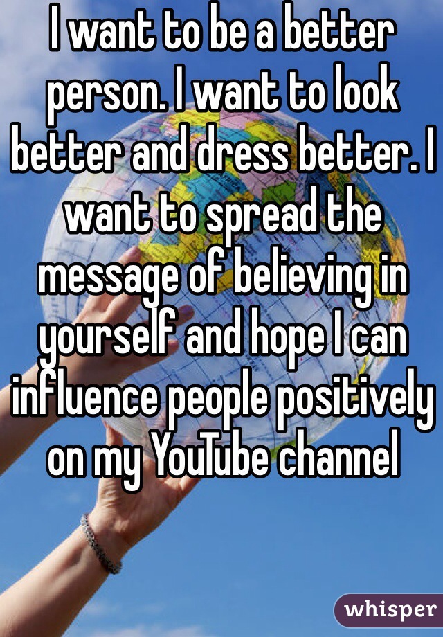 I want to be a better person. I want to look better and dress better. I want to spread the message of believing in yourself and hope I can influence people positively on my YouTube channel 