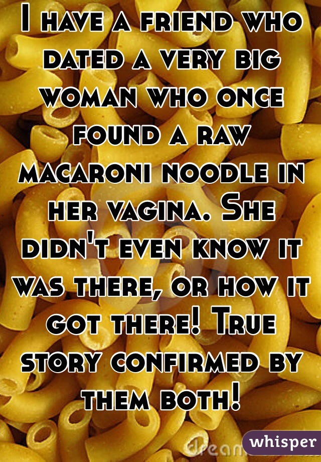 I have a friend who dated a very big woman who once found a raw macaroni noodle in her vagina. She didn't even know it was there, or how it got there! True story confirmed by them both!