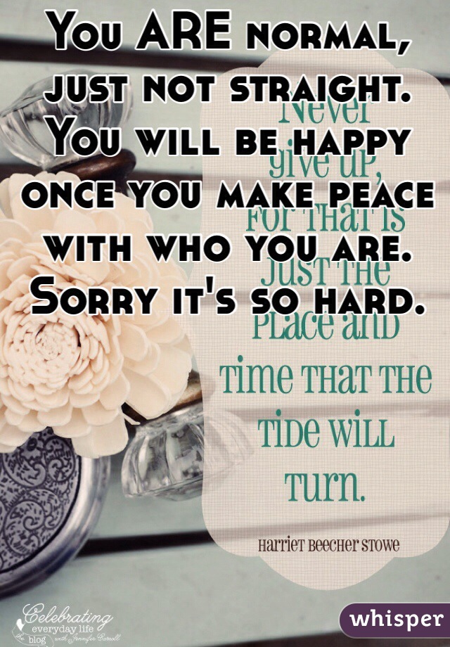 You ARE normal, just not straight. You will be happy once you make peace with who you are.  Sorry it's so hard.