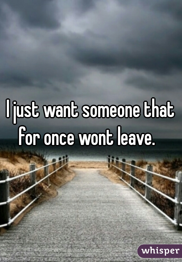 I just want someone that for once wont leave.   