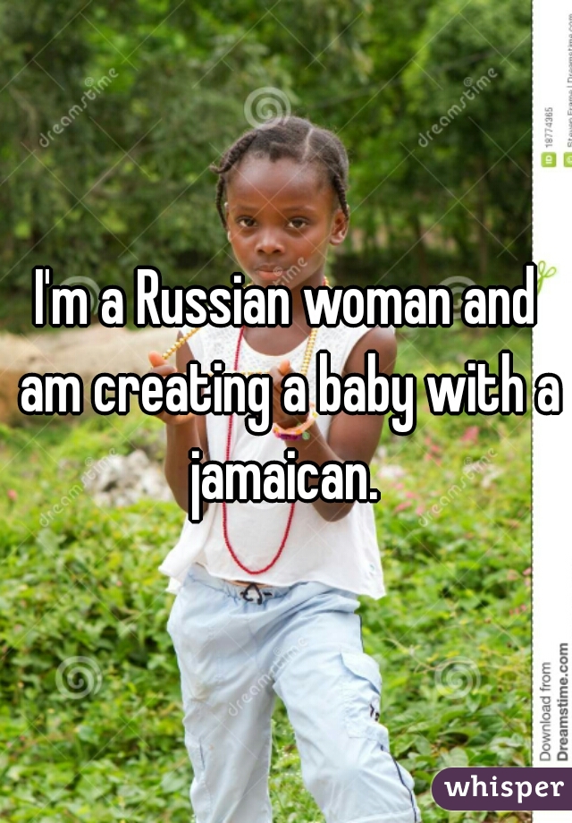 I'm a Russian woman and am creating a baby with a jamaican. 