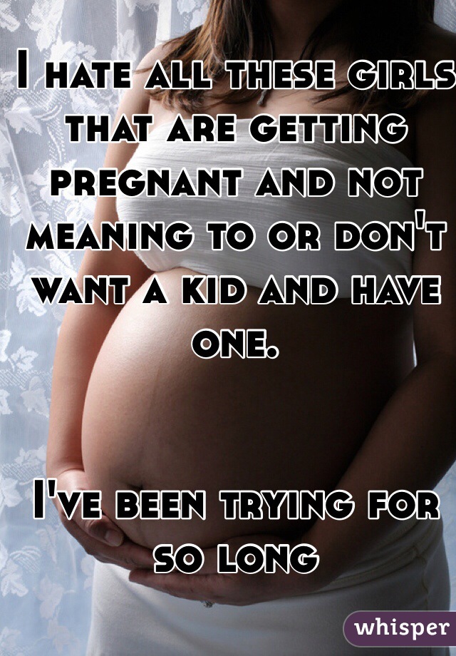 I hate all these girls that are getting pregnant and not meaning to or don't want a kid and have one.


I've been trying for so long