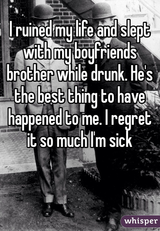 I ruined my life and slept with my boyfriends brother while drunk. He's the best thing to have happened to me. I regret it so much I'm sick