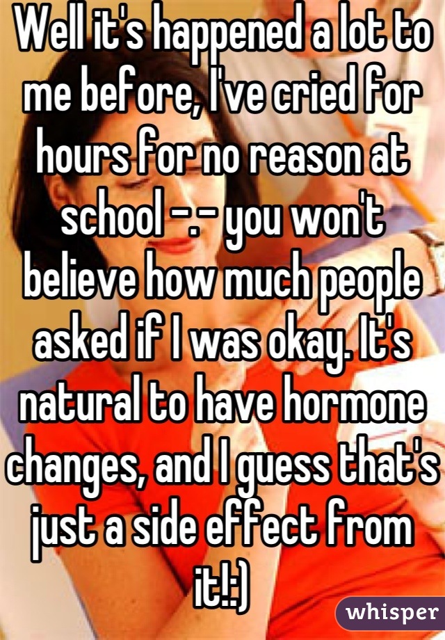 Well it's happened a lot to me before, I've cried for hours for no reason at school -.- you won't believe how much people asked if I was okay. It's natural to have hormone changes, and I guess that's just a side effect from it!:)