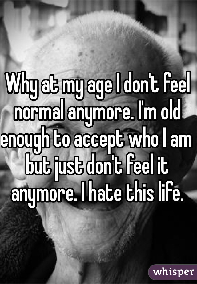 Why at my age I don't feel normal anymore. I'm old enough to accept who I am but just don't feel it anymore. I hate this life. 