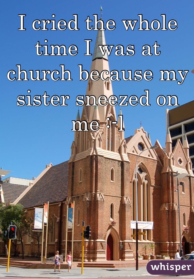 I cried the whole time I was at church because my sister sneezed on me :-l