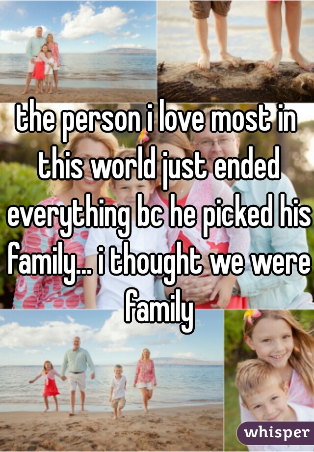 the person i love most in this world just ended everything bc he picked his family... i thought we were family