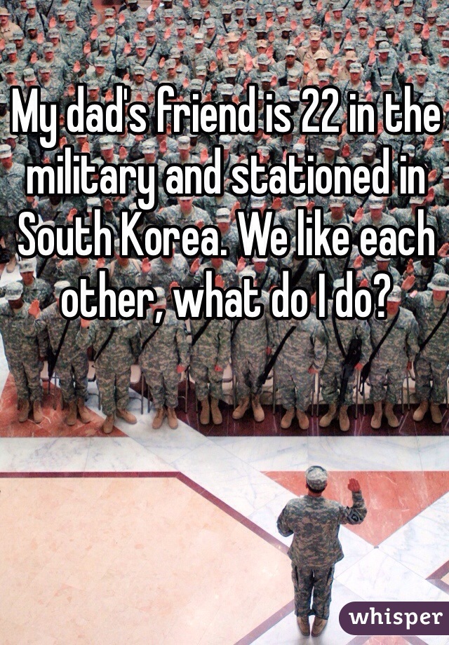 My dad's friend is 22 in the military and stationed in South Korea. We like each other, what do I do?