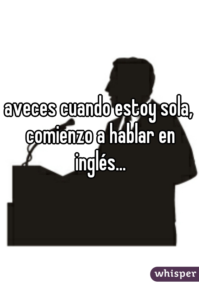 aveces cuando estoy sola, comienzo a hablar en inglés...