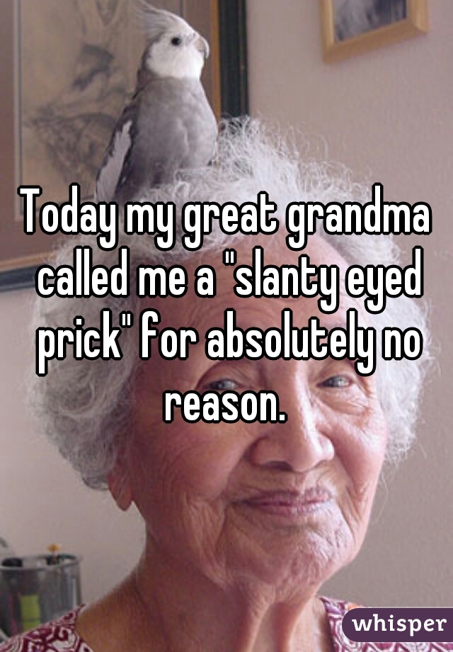 Today my great grandma called me a "slanty eyed prick" for absolutely no reason. 