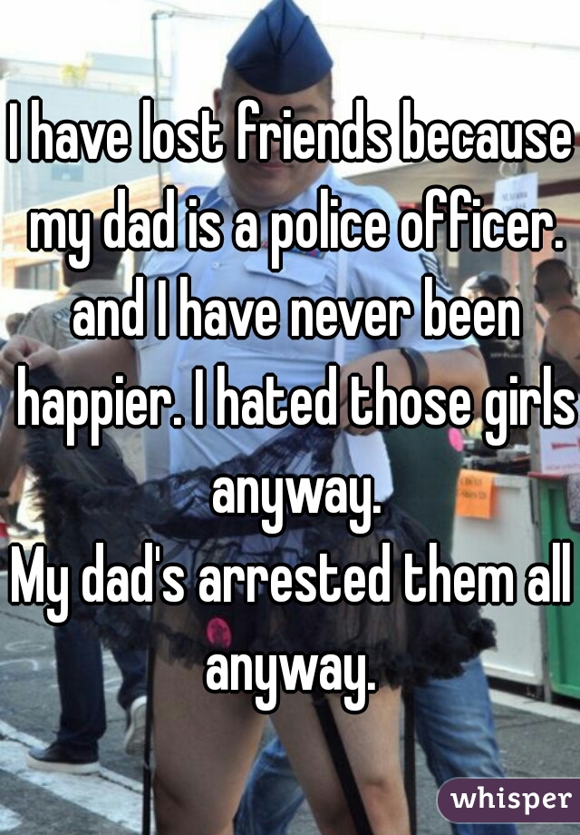 I have lost friends because my dad is a police officer. and I have never been happier. I hated those girls anyway.
My dad's arrested them all anyway. 