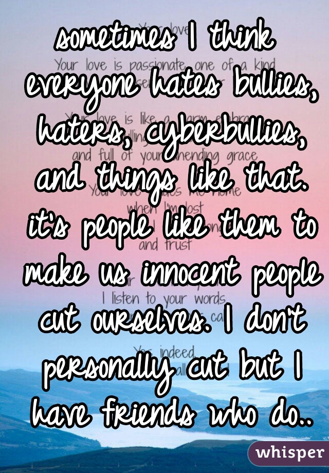 sometimes I think everyone hates bullies, haters, cyberbullies, and things like that. it's people like them to make us innocent people cut ourselves. I don't personally cut but I have friends who do..