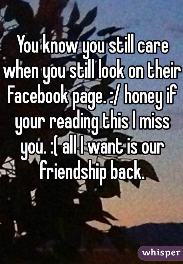 You know you still care when you still look on their Facebook page. :/ honey if your reading this I miss you. :( all I want is our friendship back.