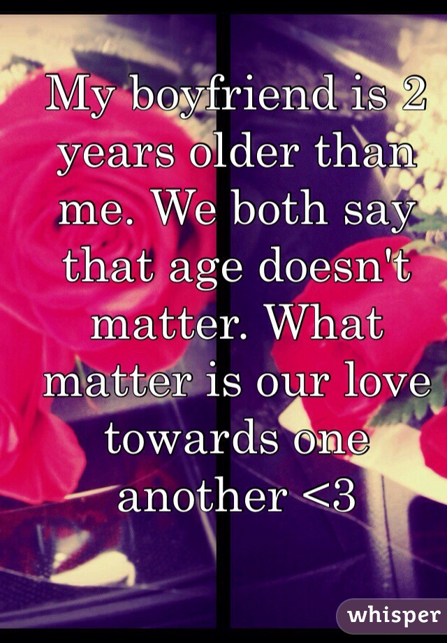 My boyfriend is 2 years older than me. We both say that age doesn't matter. What matter is our love towards one another <3 