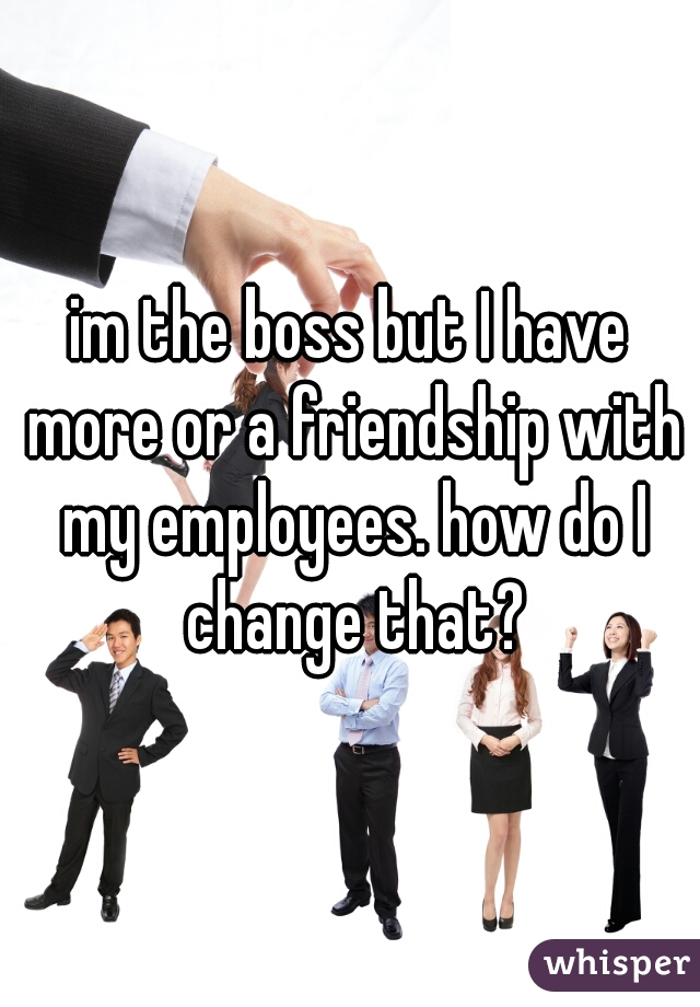 im the boss but I have more or a friendship with my employees. how do I change that?