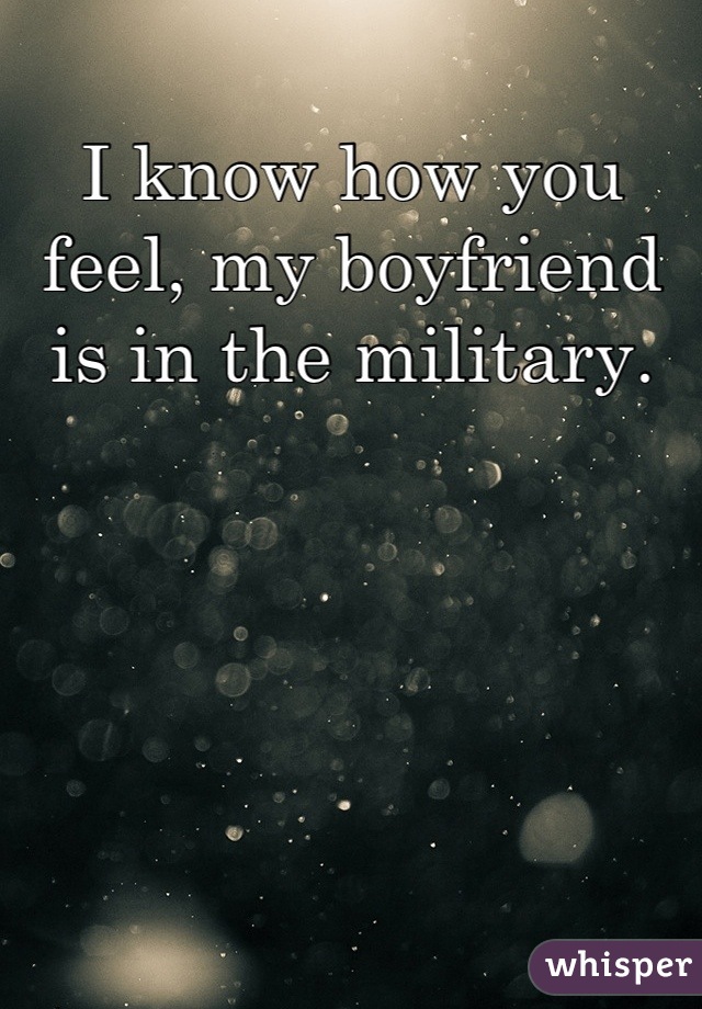 I know how you feel, my boyfriend is in the military.