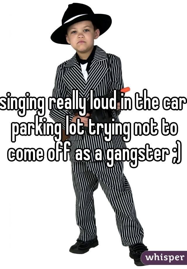 singing really loud in the car parking lot trying not to come off as a gangster ;)