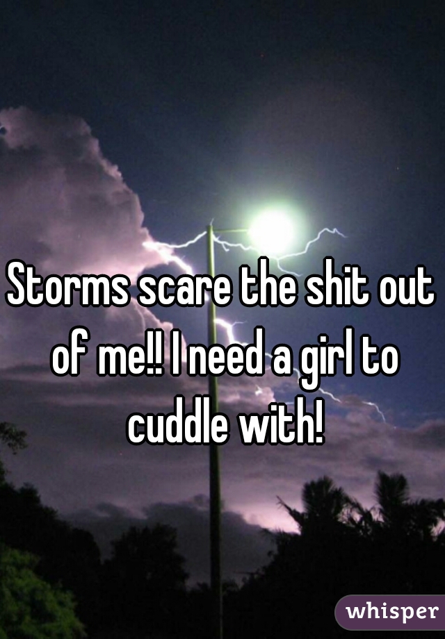 Storms scare the shit out of me!! I need a girl to cuddle with!