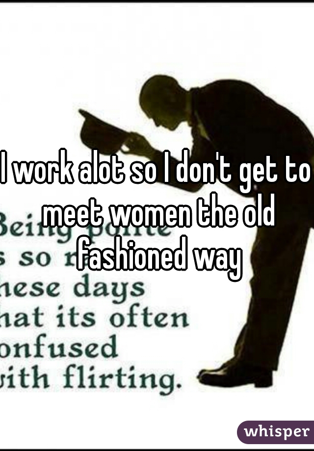 I work alot so I don't get to meet women the old fashioned way