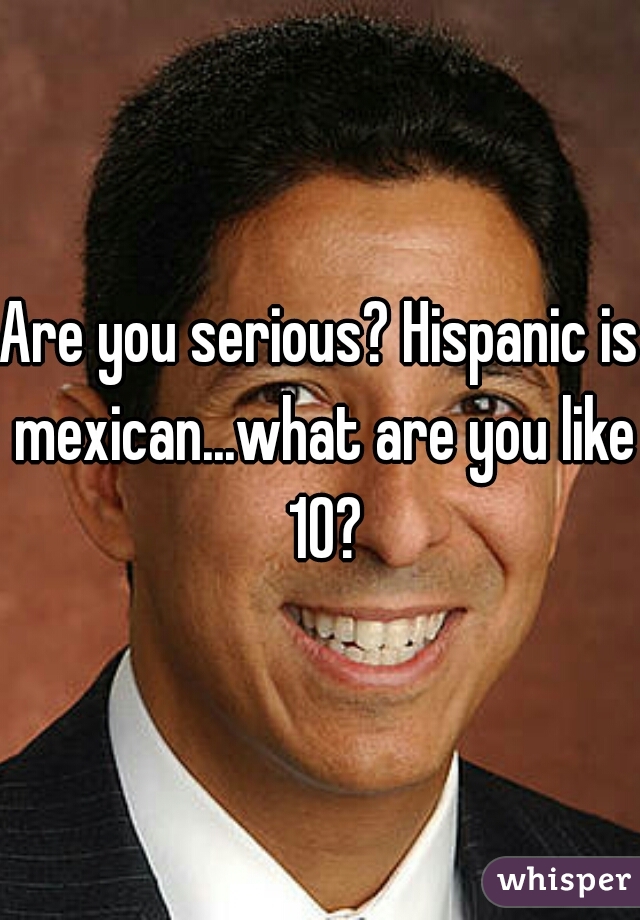 Are you serious? Hispanic is mexican...what are you like 10?