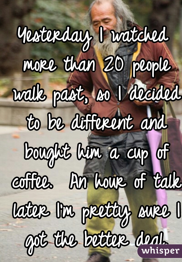 Yesterday I watched more than 20 people walk past, so I decided to be different and bought him a cup of coffee.  An hour of talk later I'm pretty sure I got the better deal.