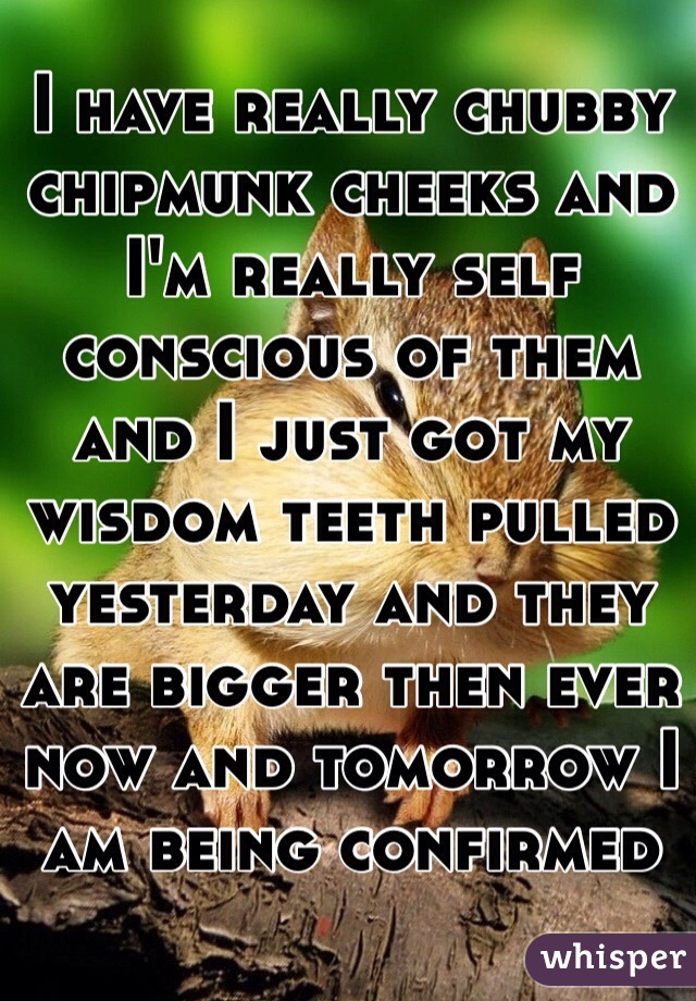 I have really chubby chipmunk cheeks and I'm really self conscious of them and I just got my wisdom teeth pulled yesterday and they are bigger then ever now and tomorrow I am being confirmed  