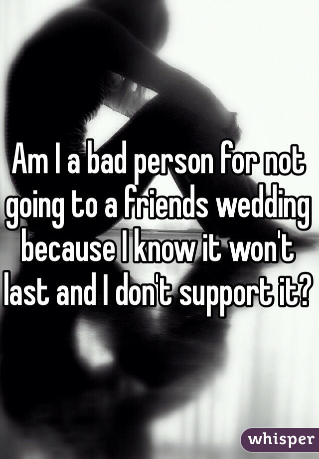 Am I a bad person for not going to a friends wedding because I know it won't last and I don't support it?