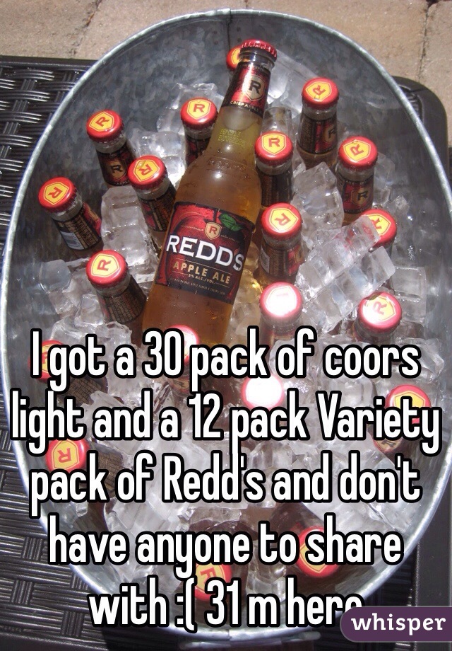 I got a 30 pack of coors light and a 12 pack Variety pack of Redd's and don't have anyone to share with :( 31 m here