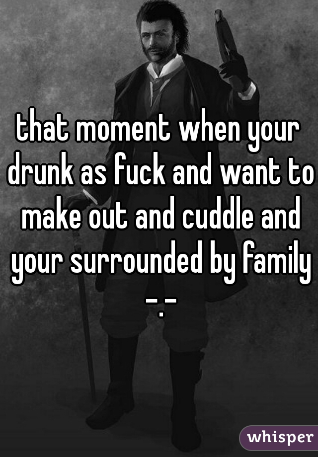 that moment when your drunk as fuck and want to make out and cuddle and your surrounded by family -.-