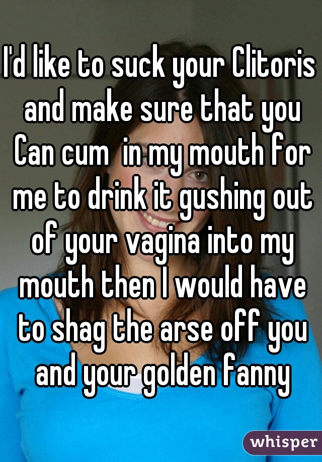 I'd like to suck your Clitoris and make sure that you Can cum  in my mouth for me to drink it gushing out of your vagina into my mouth then I would have to shag the arse off you and your golden fanny