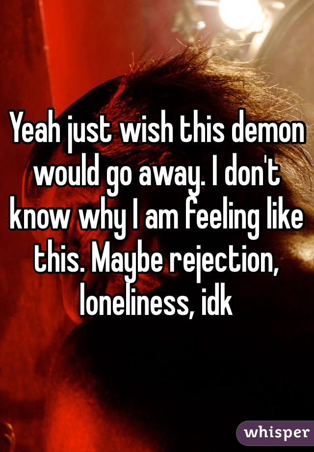 Yeah just wish this demon would go away. I don't know why I am feeling like this. Maybe rejection, loneliness, idk