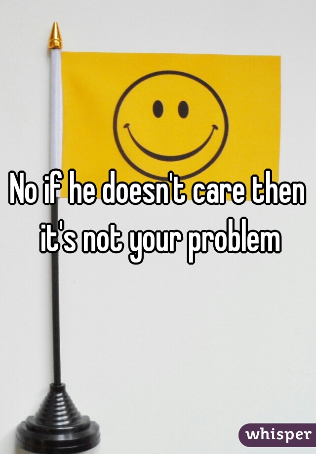 No if he doesn't care then it's not your problem