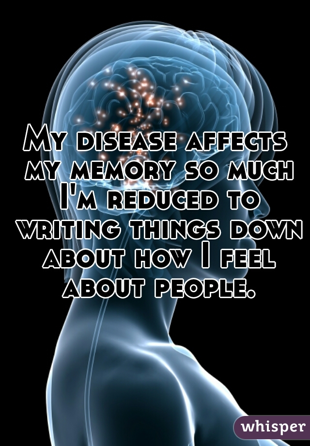 My disease affects my memory so much I'm reduced to writing things down about how I feel about people.