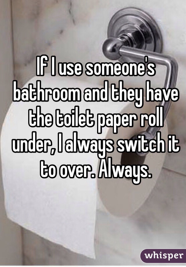 If I use someone's bathroom and they have the toilet paper roll under, I always switch it to over. Always.