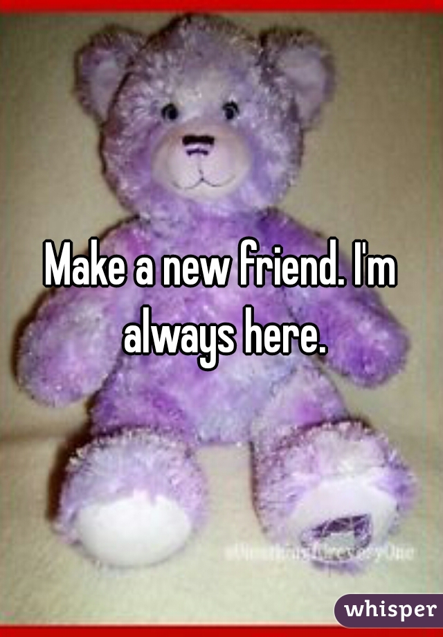 Make a new friend. I'm always here.