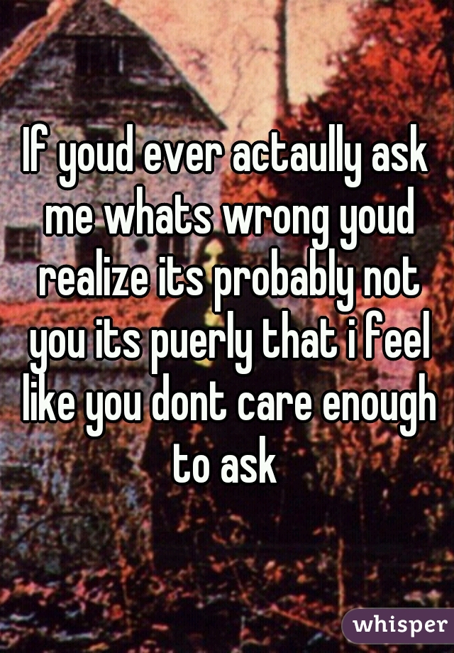 If youd ever actaully ask me whats wrong youd realize its probably not you its puerly that i feel like you dont care enough to ask 