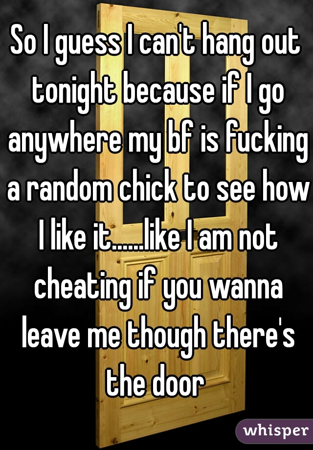 So I guess I can't hang out tonight because if I go anywhere my bf is fucking a random chick to see how I like it......like I am not cheating if you wanna leave me though there's the door 