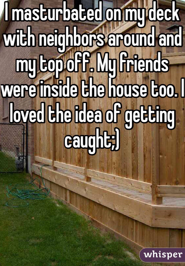 I masturbated on my deck with neighbors around and my top off. My friends were inside the house too. I loved the idea of getting caught;)