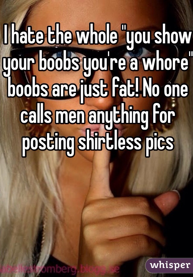 I hate the whole "you show your boobs you're a whore" boobs are just fat! No one calls men anything for posting shirtless pics