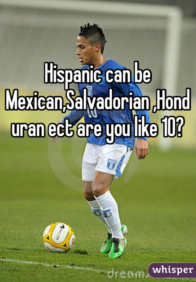 Hispanic can be Mexican,Salvadorian ,Honduran ect are you like 10?