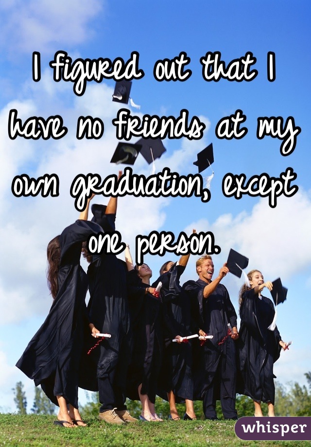 I figured out that I have no friends at my own graduation, except one person.