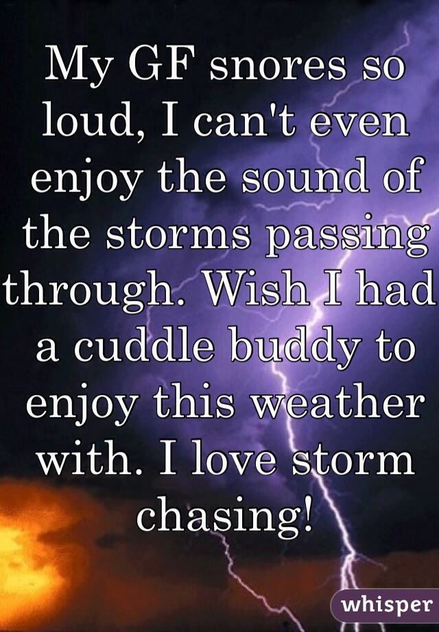 My GF snores so loud, I can't even enjoy the sound of the storms passing through. Wish I had a cuddle buddy to enjoy this weather with. I love storm chasing! 