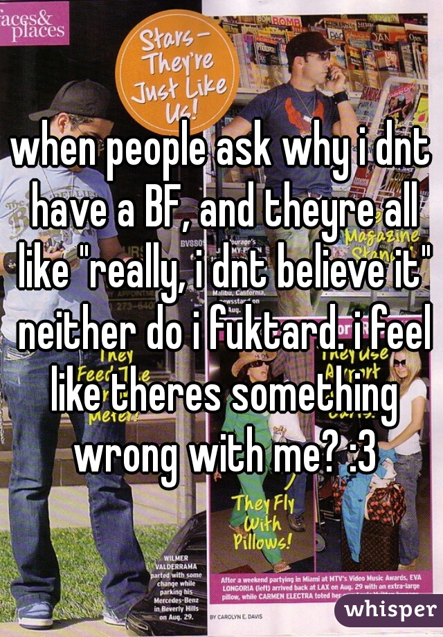 when people ask why i dnt have a BF, and theyre all like "really, i dnt believe it" neither do i fuktard. i feel like theres something wrong with me? :3