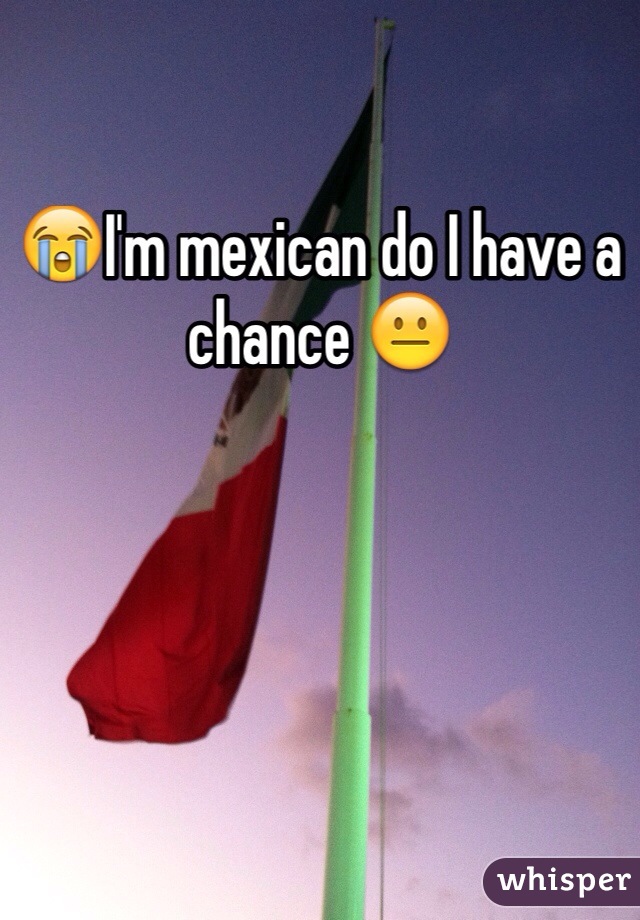 😭I'm mexican do I have a chance 😐