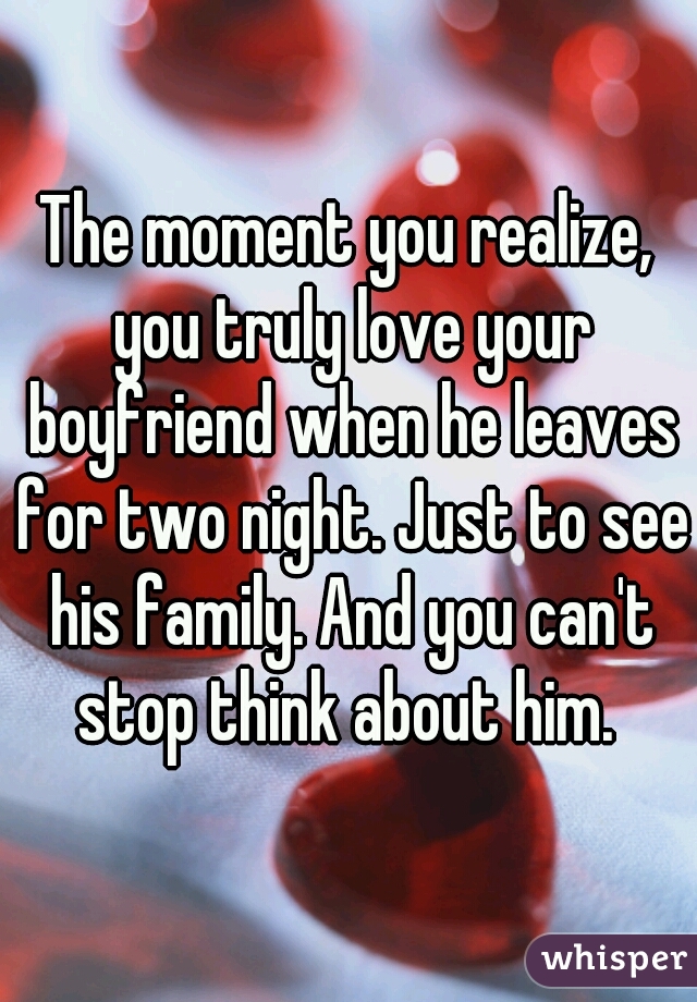 The moment you realize, you truly love your boyfriend when he leaves for two night. Just to see his family. And you can't stop think about him. 