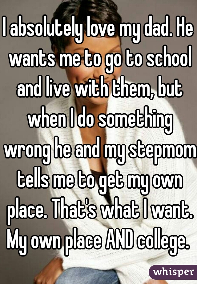 I absolutely love my dad. He wants me to go to school and live with them, but when I do something wrong he and my stepmom tells me to get my own place. That's what I want. My own place AND college. 