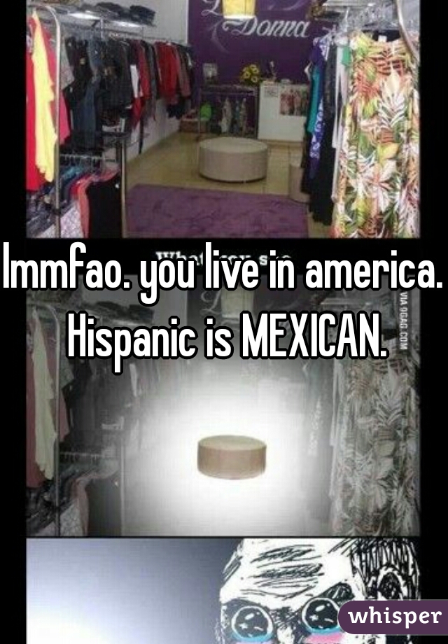 lmmfao. you live in america. Hispanic is MEXICAN.