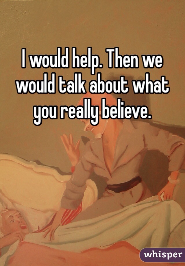 I would help. Then we would talk about what you really believe.