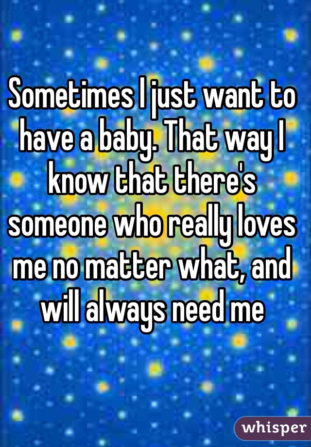 Sometimes I just want to have a baby. That way I know that there's someone who really loves me no matter what, and will always need me 